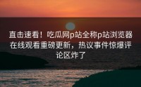 直击速看！吃瓜网p站全称p站浏览器在线观看重磅更新，热议事件惊爆评论区炸了