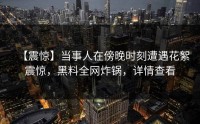 【震惊】当事人在傍晚时刻遭遇花絮震惊，黑料全网炸锅，详情查看