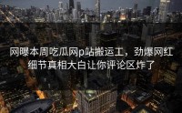 网曝本周吃瓜网p站搬运工，劲爆网红细节真相大白让你评论区炸了