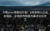 今晚pixiv镜像站炸裂！p站官网入口点击揭秘，全网疯传明星内幕评论区炸了