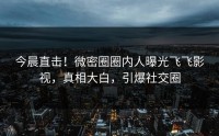 今晨直击！微密圈圈内人曝光飞飞影视，真相大白，引爆社交圈