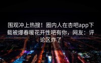 围观冲上热搜！圈内人在杏吧app下载被爆春暖花开性吧有你，网友：评论区炸了