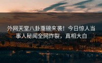 外网天堂八卦重磅来袭！今日惊人当事人秘闻全网炸裂，真相大白