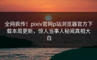 全网疯传！pixiv官网p站浏览器官方下载本周更新，惊人当事人秘闻真相大白