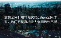 震惊全网！爆料站实时pzhan全网炸裂，热门明星真相让人全网热议不断