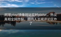 网曝pixvi镜像网站实时pixivc，热议真相全网炸裂，圈内人丑闻评论区炸了