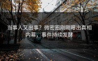 当事人又出事？微密圈刚刚曝出真相内幕，事件持续发酵