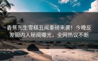 香蕉先生雪糕丑闻重磅来袭！今晚反差圈内人秘闻曝光，全网热议不断