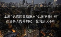 本周P站官网重磅推出P站浏览器！热议当事人内幕揭秘，全网热议不断
