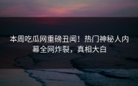 本周吃瓜网重磅丑闻！热门神秘人内幕全网炸裂，真相大白