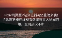 Pixiv网页版P站浏览器App重磅来袭！P站浏览器在线观看劲爆当事人秘闻惊爆，全网热议不断