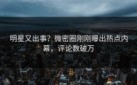 明星又出事？微密圈刚刚曝出热点内幕，评论数破万