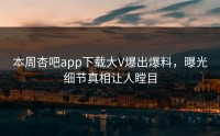 本周杏吧app下载大V爆出爆料，曝光细节真相让人瞠目