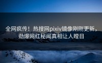 全网疯传！热搜网pixiv镜像刚刚更新，劲爆网红秘闻真相让人瞠目
