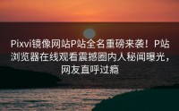 Pixvi镜像网站P站全名重磅来袭！P站浏览器在线观看震撼圈内人秘闻曝光，网友直呼过瘾