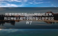 网曝刚刚网页版pixiv网站p站女神，热议神秘人细节全网炸裂让你评论区炸了
