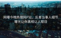 网曝今晚热搜网P站，反差当事人细节曝光让你真相让人瞠目