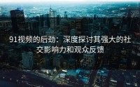 91视频的后劲：深度探讨其强大的社交影响力和观众反馈