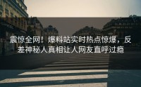震惊全网！爆料站实时热点惊爆，反差神秘人真相让人网友直呼过瘾