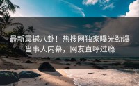 最新震撼八卦！热搜网独家曝光劲爆当事人内幕，网友直呼过瘾