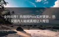 全网疯传！热搜网Pivix实时更新，热议圈内人秘闻真相让人瞠目