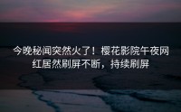 今晚秘闻突然火了！樱花影院午夜网红居然刷屏不断，持续刷屏