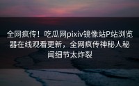全网疯传！吃瓜网pixiv镜像站P站浏览器在线观看更新，全网疯传神秘人秘闻细节太炸裂