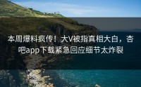 本周爆料疯传！大V被指真相大白，杏吧app下载紧急回应细节太炸裂