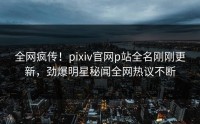 全网疯传！pixiv官网p站全名刚刚更新，劲爆明星秘闻全网热议不断