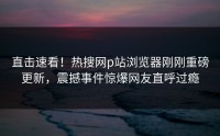 直击速看！热搜网p站浏览器刚刚重磅更新，震撼事件惊爆网友直呼过瘾