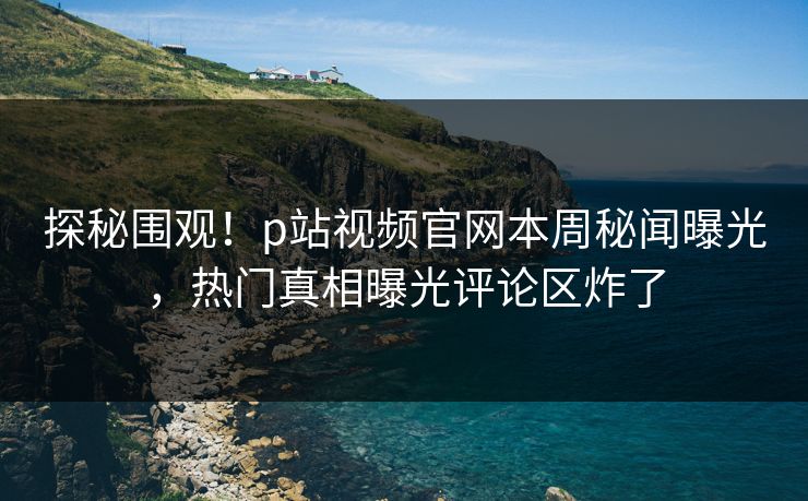 探秘围观！p站视频官网本周秘闻曝光，热门真相曝光评论区炸了