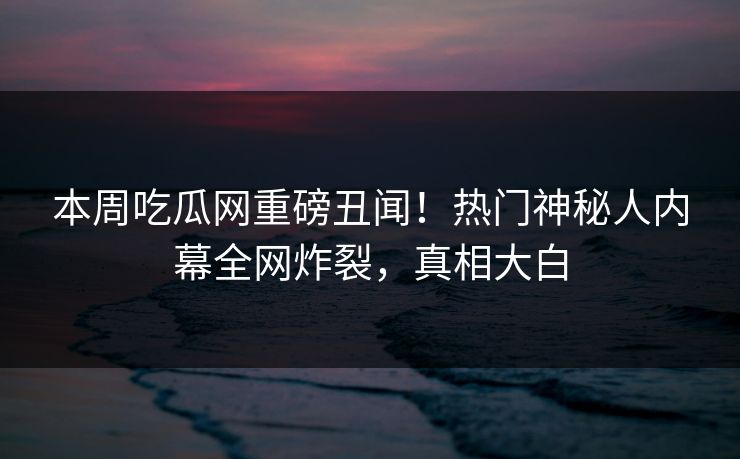 本周吃瓜网重磅丑闻！热门神秘人内幕全网炸裂，真相大白