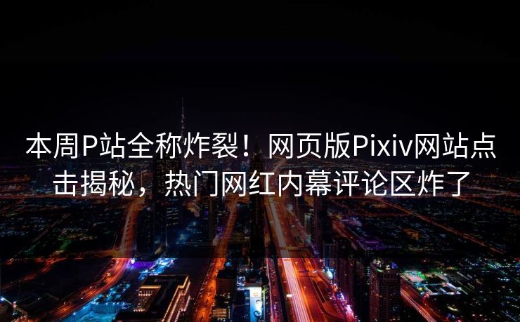 本周P站全称炸裂！网页版Pixiv网站点击揭秘，热门网红内幕评论区炸了