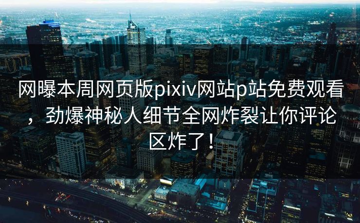 网曝本周网页版pixiv网站p站免费观看，劲爆神秘人细节全网炸裂让你评论区炸了！