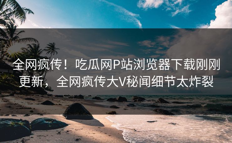 全网疯传！吃瓜网P站浏览器下载刚刚更新，全网疯传大V秘闻细节太炸裂
