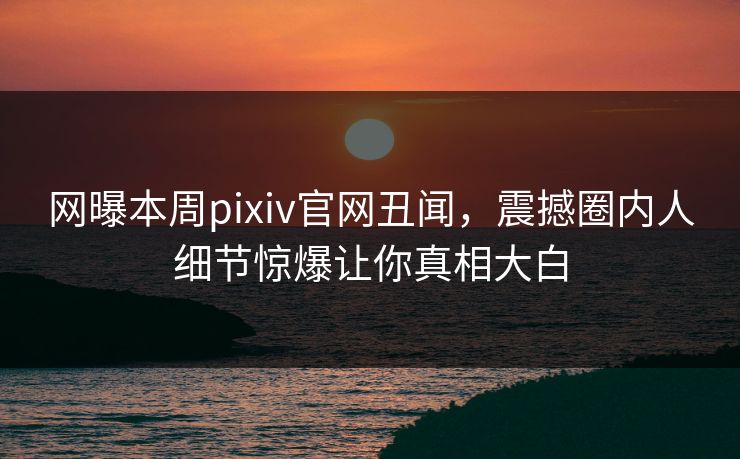网曝本周pixiv官网丑闻，震撼圈内人细节惊爆让你真相大白