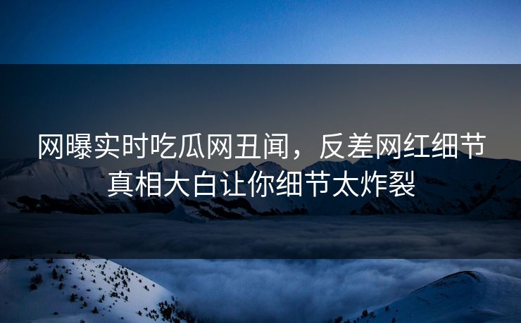 网曝实时吃瓜网丑闻，反差网红细节真相大白让你细节太炸裂