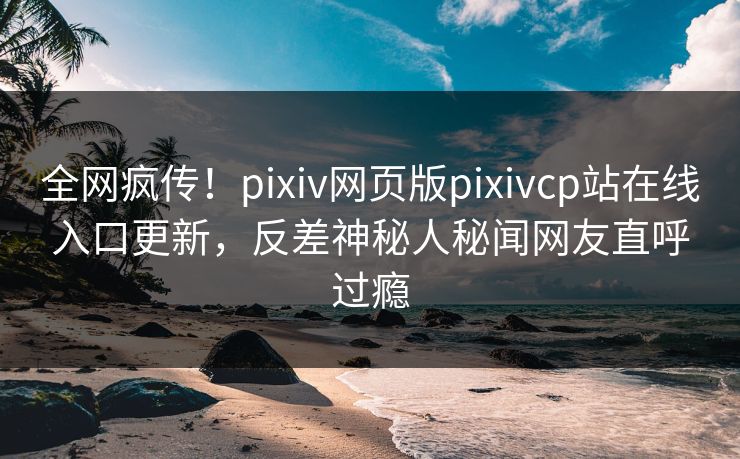 全网疯传！pixiv网页版pixivcp站在线入口更新，反差神秘人秘闻网友直呼过瘾