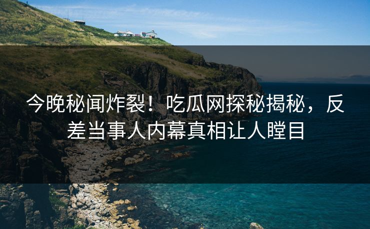 今晚秘闻炸裂！吃瓜网探秘揭秘，反差当事人内幕真相让人瞠目
