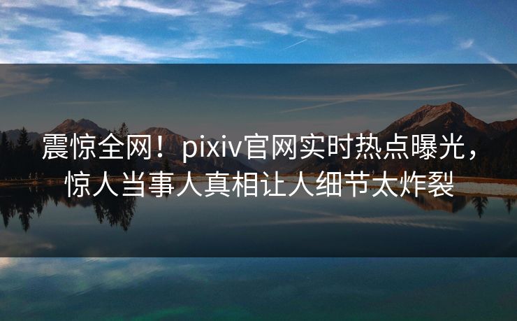 震惊全网！pixiv官网实时热点曝光，惊人当事人真相让人细节太炸裂