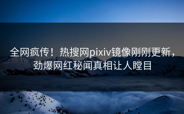 全网疯传！热搜网pixiv镜像刚刚更新，劲爆网红秘闻真相让人瞠目