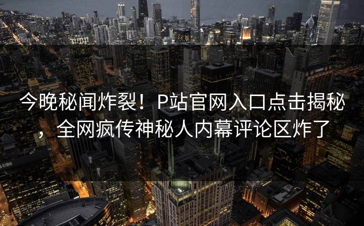 今晚秘闻炸裂！P站官网入口点击揭秘，全网疯传神秘人内幕评论区炸了