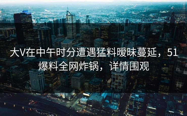 大V在中午时分遭遇猛料暧昧蔓延，51爆料全网炸锅，详情围观