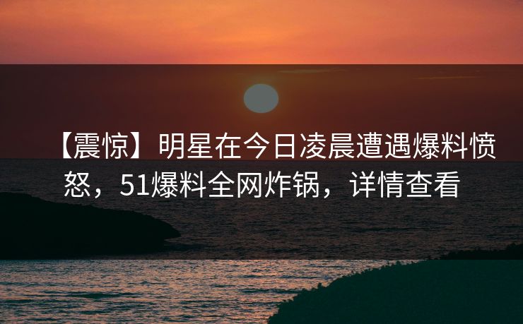 【震惊】明星在今日凌晨遭遇爆料愤怒，51爆料全网炸锅，详情查看