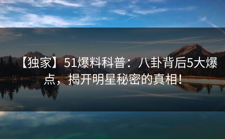 【独家】51爆料科普：八卦背后5大爆点，揭开明星秘密的真相！