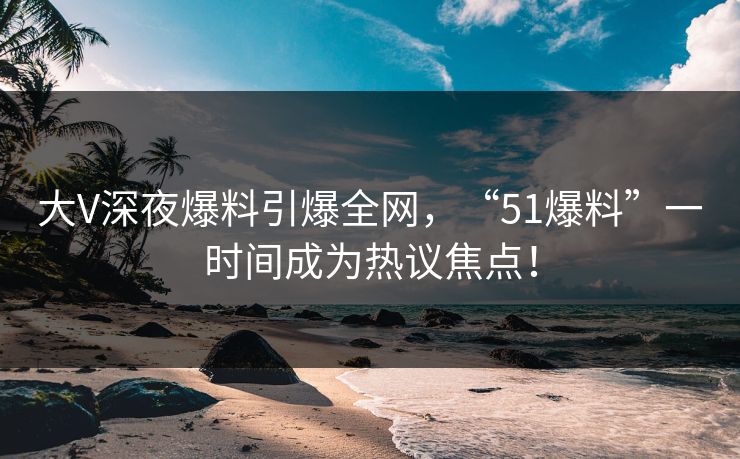 大V深夜爆料引爆全网，“51爆料”一时间成为热议焦点！