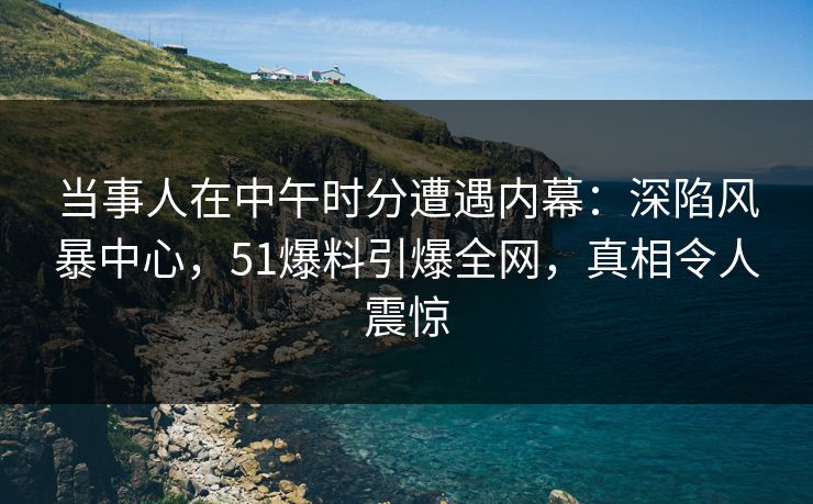 当事人在中午时分遭遇内幕：深陷风暴中心，51爆料引爆全网，真相令人震惊