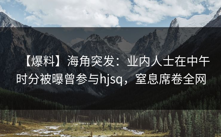 【爆料】海角突发：业内人士在中午时分被曝曾参与hjsq，窒息席卷全网