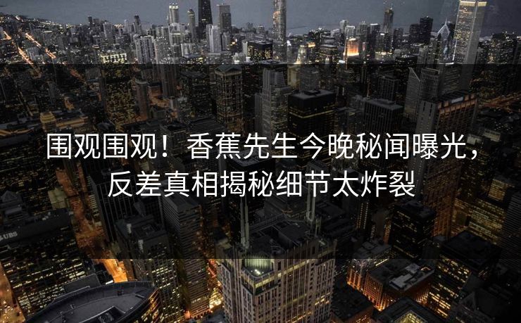 围观围观！香蕉先生今晚秘闻曝光，反差真相揭秘细节太炸裂