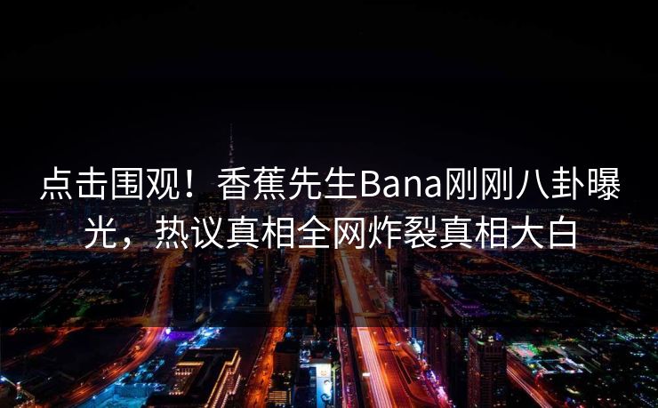 点击围观！香蕉先生Bana刚刚八卦曝光，热议真相全网炸裂真相大白